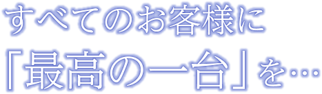 すべてのお客様に「最高の一台」を・・・